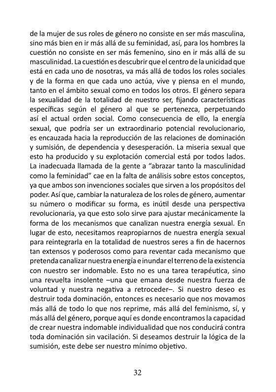 de la mujer de sus roles de género no consiste en ser mas masculina, sino mas bien en ir mas all3 de su feminidad, asi, para los hombres la cuestion no consiste en ser més femenino, sino en ir més alld de su masculinidad. La cuestion es descubrir que el centro de a unicidad que ests en cada uno de nosotras, va mis alla de todos los roles sociales y de la forma en que cada uno actda, vive y piensa en el mundo, tanto en el dmbito sexual como en todos los otros. El género separa la sexualidad de la totalidad de nuestro ser, filando caracteristicas especificas segun el género al que se pertenezca, perpetuando asi el actual orden social. Como consecuencia de ello, la energia sexual, que podria ser un extraordinario potencial revolucionario, es encauzada hacia la reproduccién de las relaciones de dominacion y sumision, de dependencia y desesperacién. La miseria sexual que esto ha producido y su explotacién comercial esta por todos lados La inadecuada llamada de la gente a “abrazar tanto la masculinidad como la feminidad” cae en la falta de analisis sobre estos conceptos, Ya que ambos son invenciones sociales que sirven a los propésitos del poder. Asi que, cambiar la naturaleza de los roles de género, aumentar su nimero o modificar su forma, es indtil desde una perspectiva revolucionaria, ya que esto solo sirve para ajustar mecanicamente la forma de los mecanismos que canalizan nuestra energia sexual. En lugar de esto, necesitamos reapropiarnos de nuestra energia sexual para reintegrarla en la totalidad de nuestros seres a fin de hacernos tan extensos y poderosos como para reventar cada mecanismo que pretendacanalizar nuestra energfa e inundar el terreno dela existencia con nuestro ser indomable. Esto no es una tarea terapéutica, sino una revuelta insolente ~una que emana desde nuestra fuerza de voluntad y nuestra negativa a retroceder. Si nuestro deseo es destruir toda dominacién, entonces es necesario que nos movamos mas alls de todo lo que nos reprime, mds allé del feminismo, si, y mas alls del género, porque aqui es donde encontramosla capacidad de crear nuestra indomable individualidad que nos conducird contra toda dominacién sin vacilacién. Si deseamos destruir la légica de la sumisién, este debe ser nuestro minimo objetivo.  32 